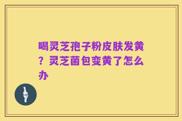 喝灵芝孢子粉皮肤发黄？灵芝菌包变黄了怎么办
