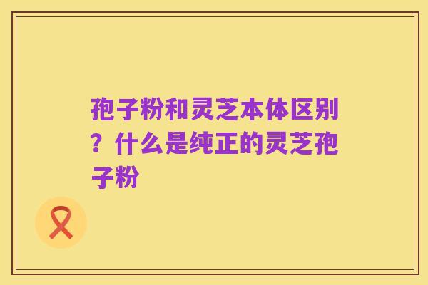 孢子粉和灵芝本体区别？什么是纯正的灵芝孢子粉