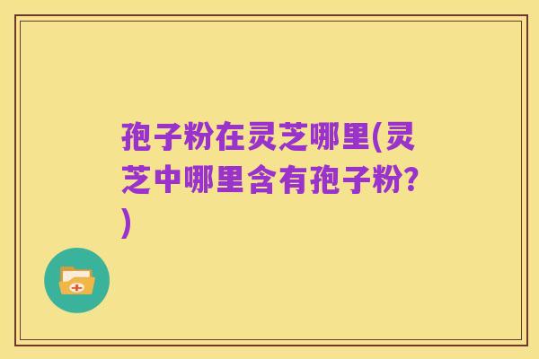 孢子粉在灵芝哪里(灵芝中哪里含有孢子粉?)