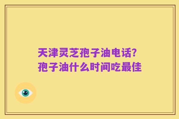 天津灵芝孢子油电话？孢子油什么时间吃最佳