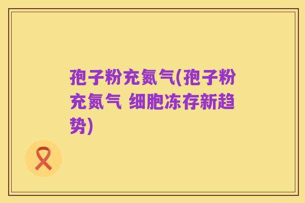 孢子粉充氮气(孢子粉充氮气 细胞冻存新趋势)