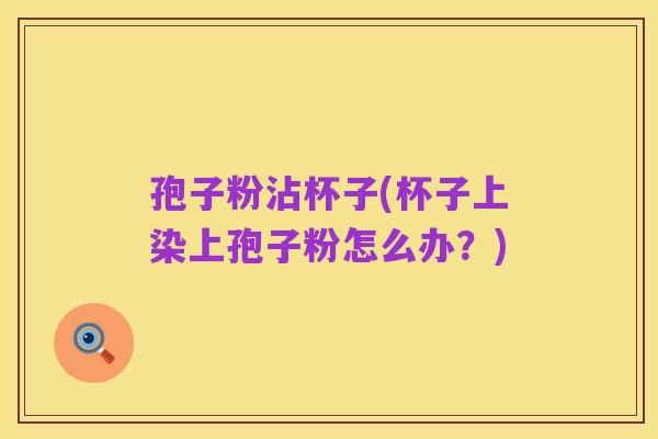 孢子粉沾杯子(杯子上染上孢子粉怎么办?)