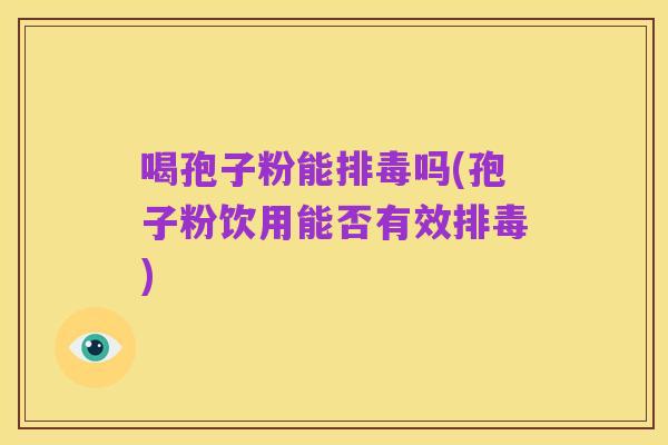 喝孢子粉能排毒吗(孢子粉饮用能否有效排毒)