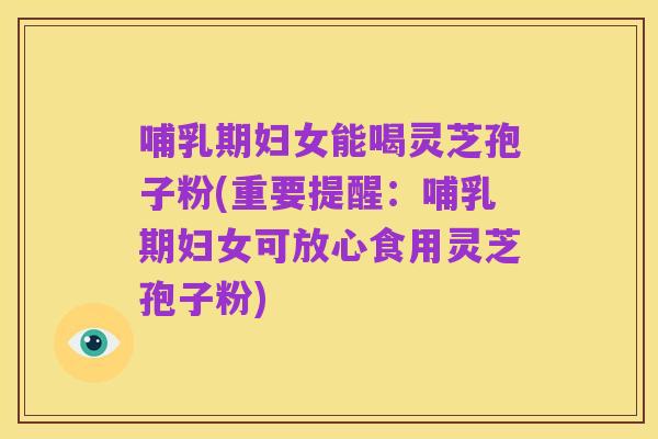 哺乳期妇女能喝灵芝孢子粉(重要提醒:哺乳期妇女可放心食用灵芝孢子粉)