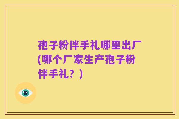 孢子粉伴手礼哪里出厂(哪个厂家生产孢子粉伴手礼？)