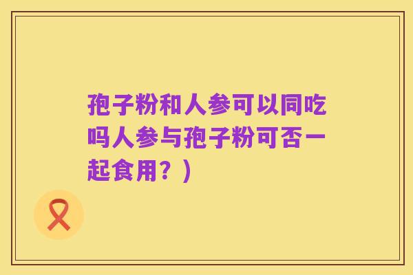 孢子粉和人参可以同吃吗人参与孢子粉可否一起食用?)