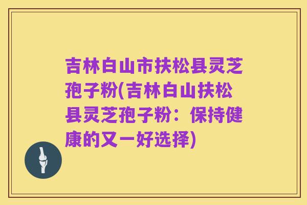 吉林白山市扶松县灵芝孢子粉(吉林白山扶松县灵芝孢子粉:保持健康的又一好选择)
