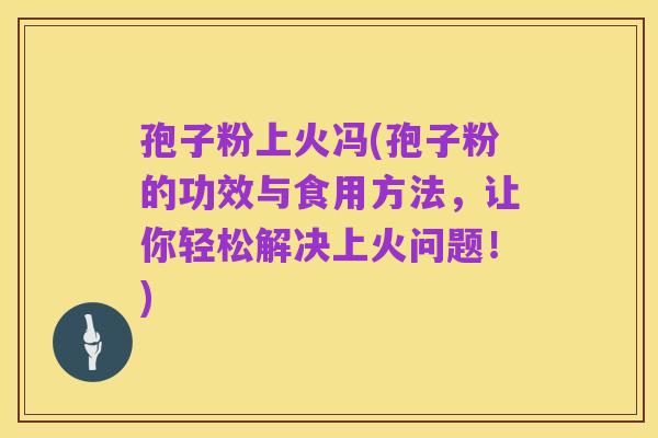 孢子粉上火冯(孢子粉的功效与食用方法，让你轻松解决上火问题！)