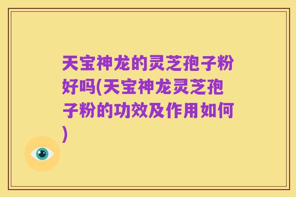 天宝神龙的灵芝孢子粉好吗(天宝神龙灵芝孢子粉的功效及作用如何)