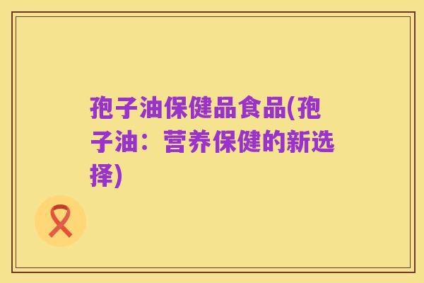孢子油保健品食品(孢子油:营养保健的新选择)