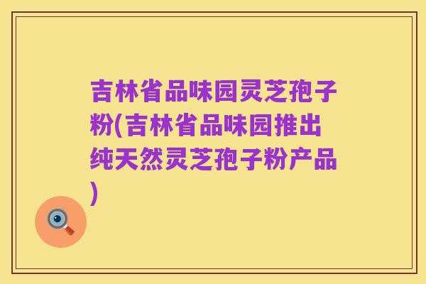 吉林省品味园灵芝孢子粉(吉林省品味园推出纯天然灵芝孢子粉产品)