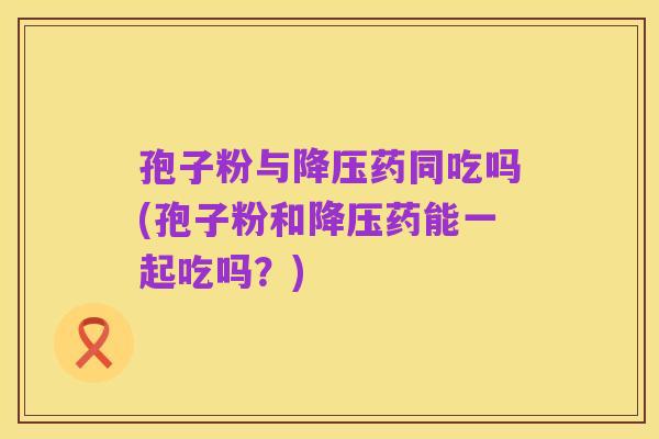 孢子粉与降压药同吃吗(孢子粉和降压药能一起吃吗?)
