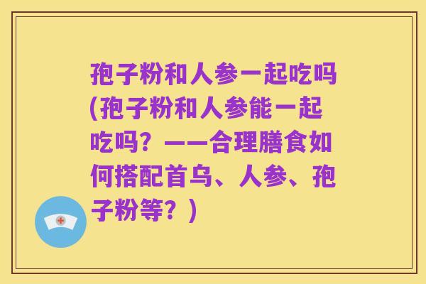 孢子粉和人参一起吃吗(孢子粉和人参能一起吃吗？——合理膳食如何搭配首乌、人参、孢子粉等？)