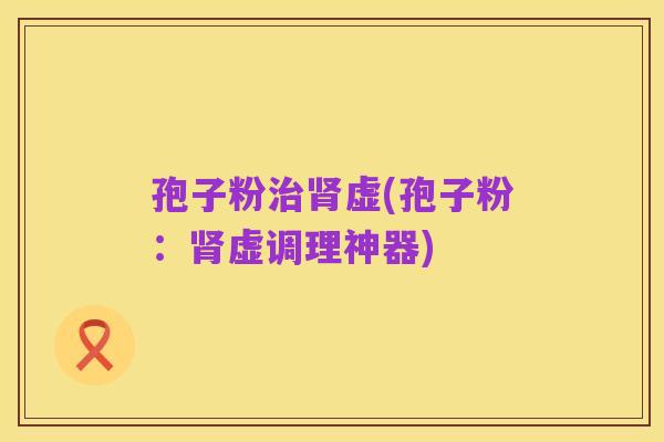孢子粉治肾虚(孢子粉:肾虚调理神器)
