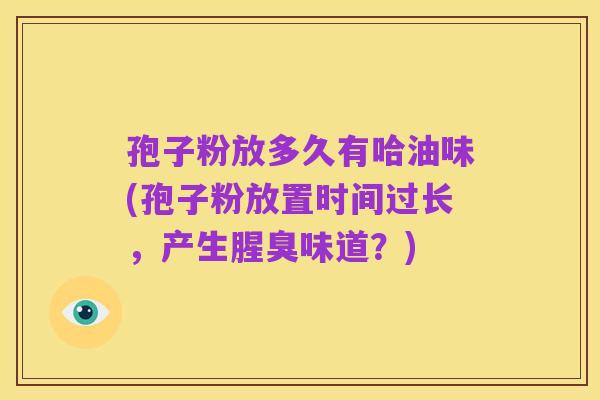 孢子粉放多久有哈油味(孢子粉放置时间过长，产生腥臭味道？)