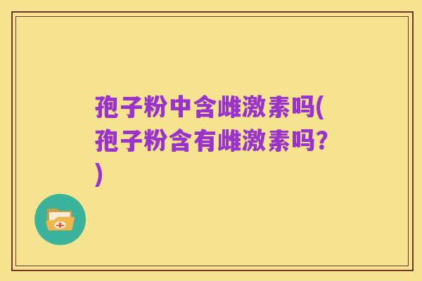 孢子粉中含雌激素吗(孢子粉含有雌激素吗？)