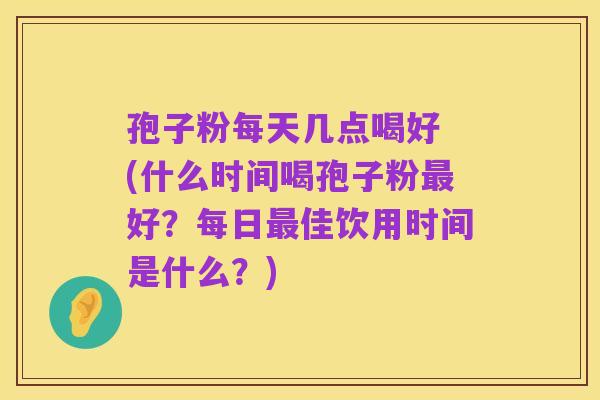 孢子粉每天几点喝好 (什么时间喝孢子粉最好?每日最佳饮用时间是什么?)