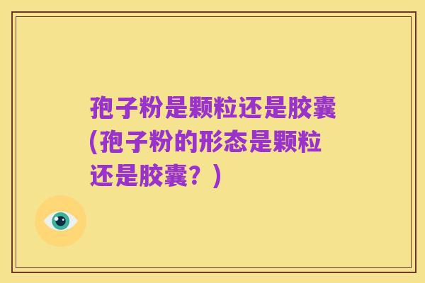 孢子粉是颗粒还是胶囊(孢子粉的形态是颗粒还是胶囊？)