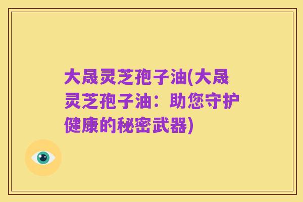大晟灵芝孢子油(大晟灵芝孢子油：助您守护健康的秘密武器)