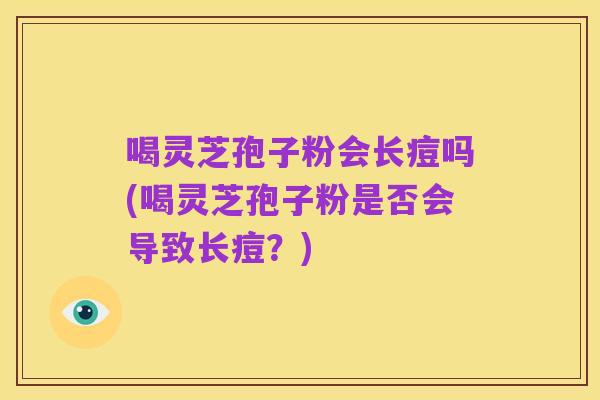 喝灵芝孢子粉会长痘吗(喝灵芝孢子粉是否会导致长痘?)