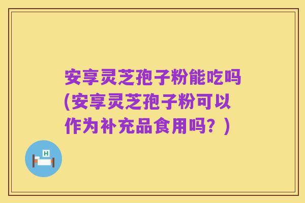 安享灵芝孢子粉能吃吗(安享灵芝孢子粉可以作为补充品食用吗？)
