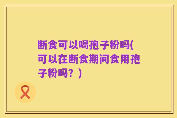 断食可以喝孢子粉吗(可以在断食期间食用孢子粉吗？)