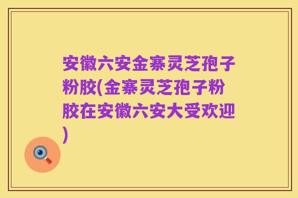 安徽六安金寨灵芝孢子粉胶(金寨灵芝孢子粉胶在安徽六安大受欢迎)
