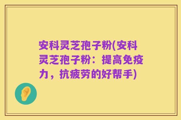 安科灵芝孢子粉(安科灵芝孢子粉:提高免疫力,抗疲劳的好帮手)