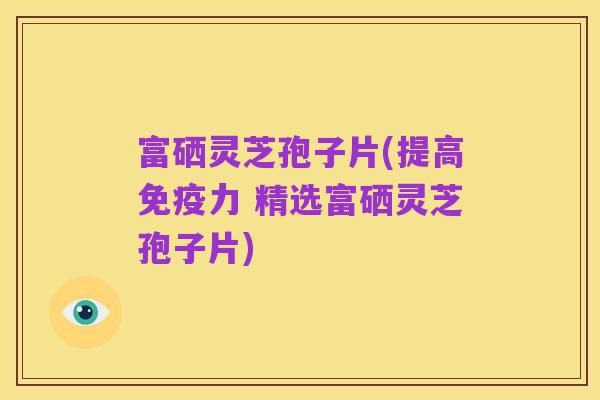 富硒灵芝孢子片(提高免疫力 精选富硒灵芝孢子片)