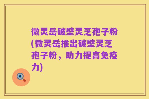 微灵岳破壁灵芝孢子粉(微灵岳推出破壁灵芝孢子粉,助力提高免疫力)