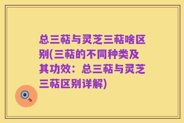 总三萜与灵芝三萜啥区别(三萜的不同种类及其功效：总三萜与灵芝三萜区别详解)