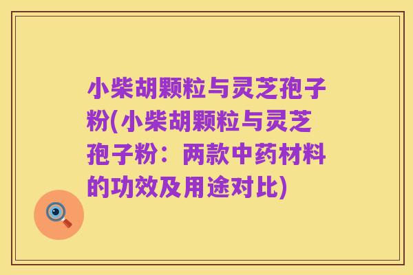 小柴胡颗粒与灵芝孢子粉(小柴胡颗粒与灵芝孢子粉：两款中药材料的功效及用途对比)
