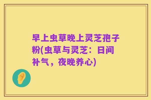 早上虫草晚上灵芝孢子粉(虫草与灵芝:日间补气,夜晚养心)