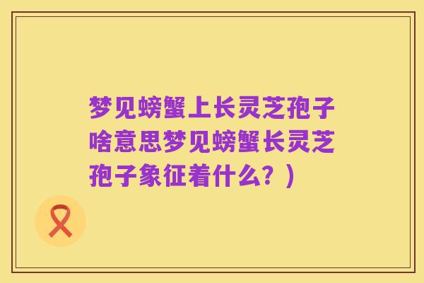 梦见螃蟹上长灵芝孢子啥意思梦见螃蟹长灵芝孢子象征着什么？)