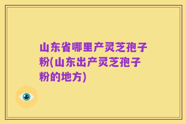 山东省哪里产灵芝孢子粉(山东出产灵芝孢子粉的地方)