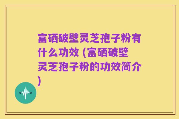 富硒破壁灵芝孢子粉有什么功效 (富硒破壁灵芝孢子粉的功效简介)