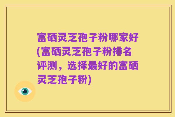 富硒灵芝孢子粉哪家好(富硒灵芝孢子粉排名评测,选择最好的富硒灵芝孢子粉)