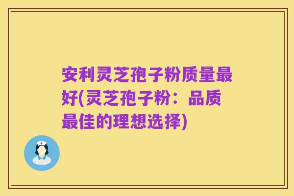 安利灵芝孢子粉质量最好(灵芝孢子粉:品质最佳的理想选择)