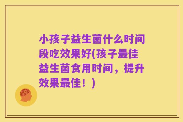 小孩子益生菌什么时间段吃效果好(孩子最佳益生菌食用时间,提升效果最佳!)