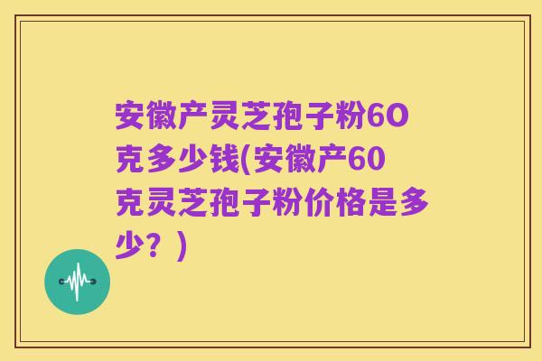 安徽产灵芝孢子粉6O克多少钱(安徽产60克灵芝孢子粉价格是多少?)