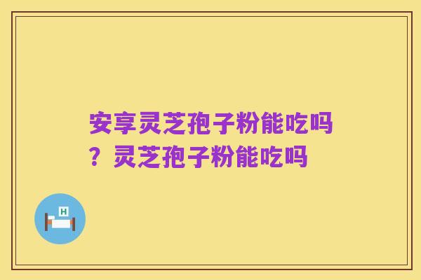 安享灵芝孢子粉能吃吗？灵芝孢子粉能吃吗