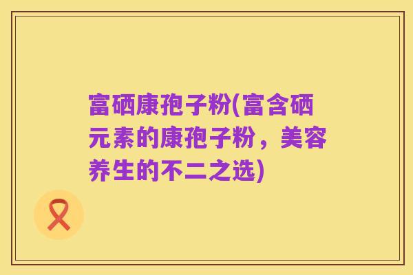 富硒康孢子粉(富含硒元素的康孢子粉,美容养生的不二之选)