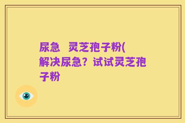 尿急 灵芝孢子粉(解决尿急?试试灵芝孢子粉