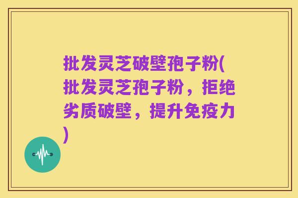 批发灵芝破壁孢子粉(批发灵芝孢子粉,拒绝劣质破壁,提升免疫力)