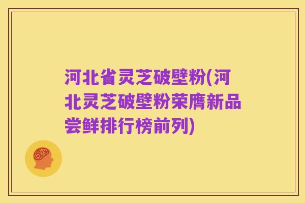 河北省灵芝破壁粉(河北灵芝破壁粉荣膺新品尝鲜排行榜前列)