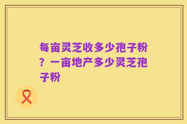 每亩灵芝收多少孢子粉？一亩地产多少灵芝孢子粉