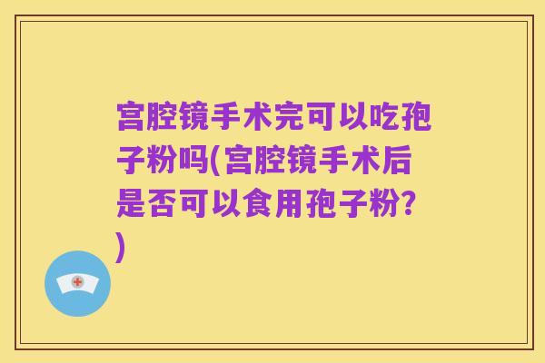 宫腔镜手术完可以吃孢子粉吗(宫腔镜手术后是否可以食用孢子粉?)