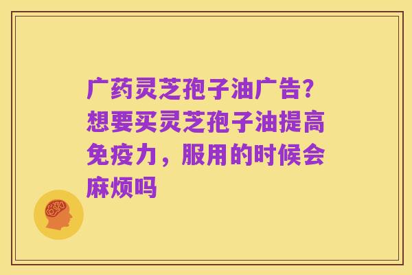 广药灵芝孢子油广告?想要买灵芝孢子油提高免疫力,服用的时候会麻烦吗