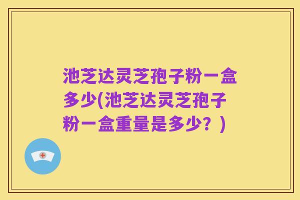 池芝达灵芝孢子粉一盒多少(池芝达灵芝孢子粉一盒重量是多少?)