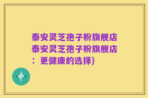 泰安灵芝孢子粉旗舰店泰安灵芝孢子粉旗舰店：更健康的选择)